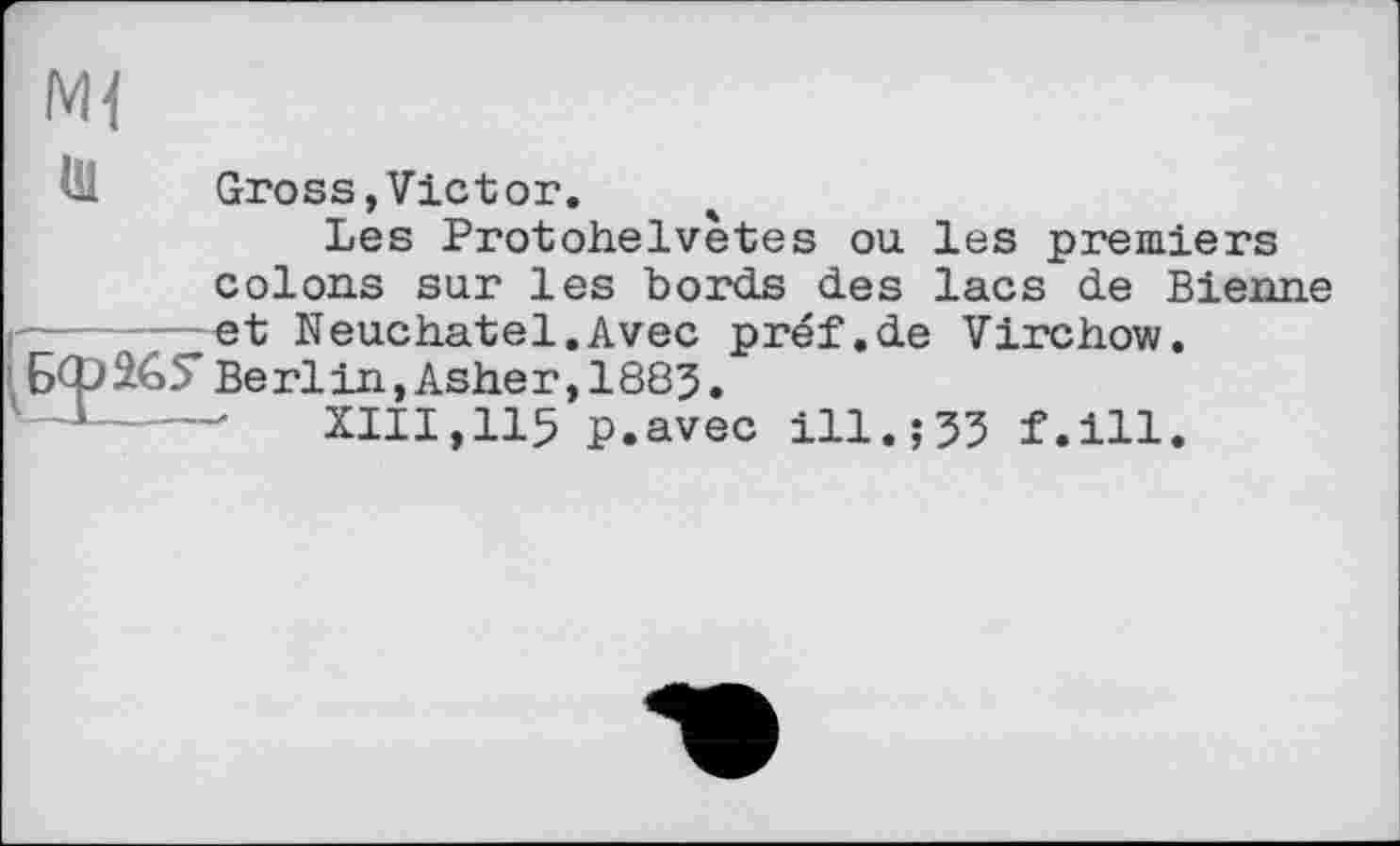 ﻿Ml
Gross,Vietor.
Les Protohelvètes ou les premiers colons sur les bords des lacs de Bienne _et Neuchâtel.Avec préf.de Virchow.
o5* Berlin,Asher,1883.
---- XIII,115 p.avec ill.;33 f.ill.